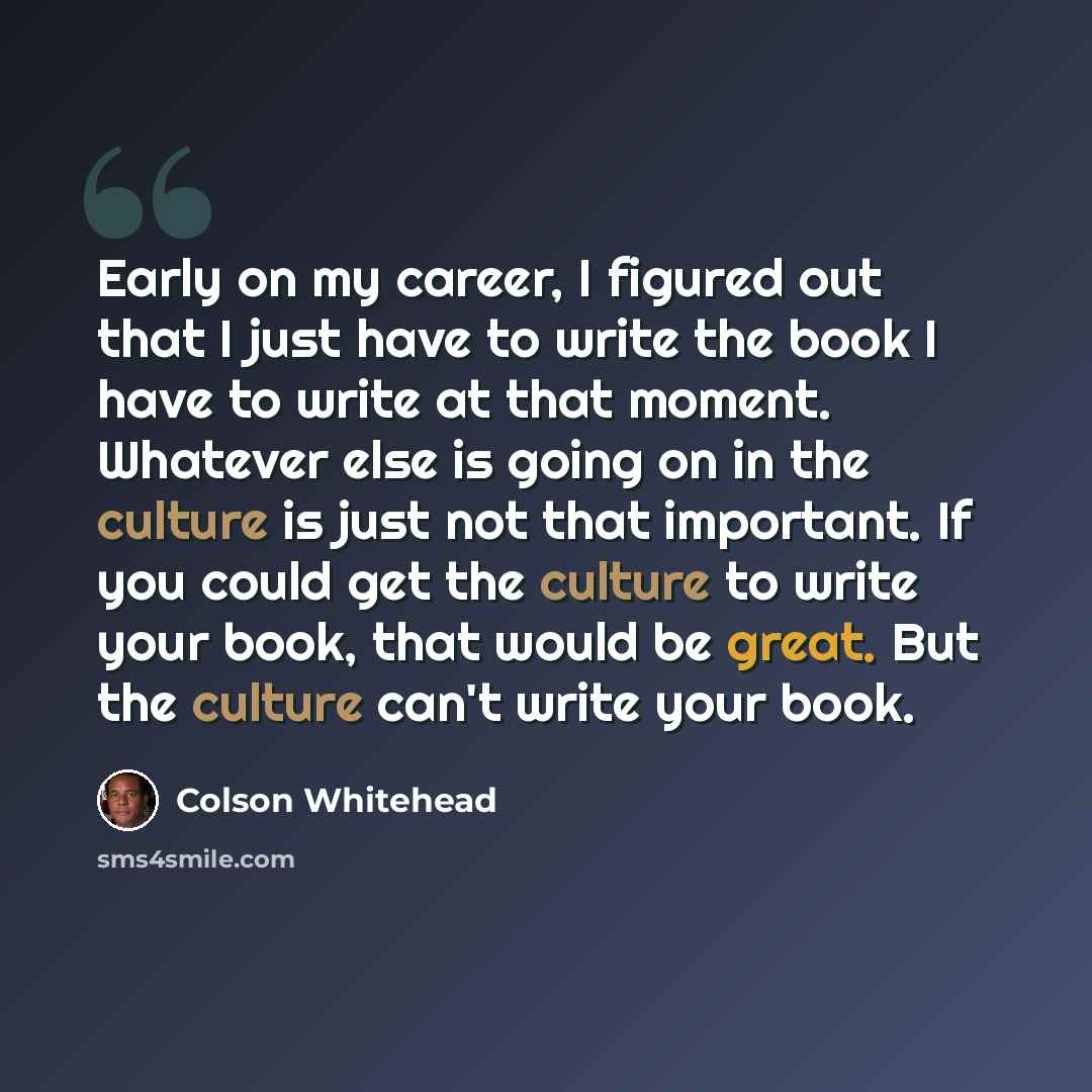 “Early on my career, I figured out that I just have to write the book I have to write at that moment. Whatever else is going on in the culture is just not that important. If you could get the culture to write your book, that would be great. But the culture can't write your book.” quote by Colson Whitehead