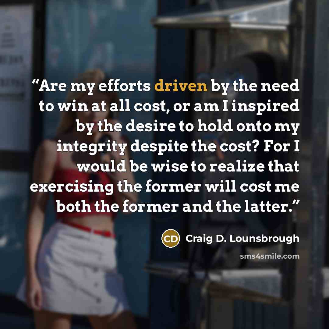 “Are my efforts driven by the need to win at all cost, or am I inspired by the desire to hold onto my integrity despite the cost? For I would be wise to realize that exercising the former will cost me both the former and the latter.” quote by Craig D. Lounsbrough
