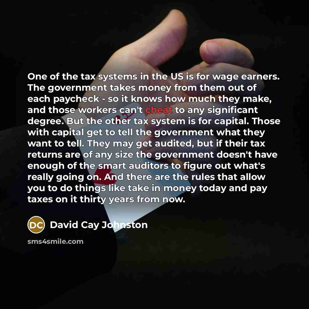 “One of the tax systems in the US is for wage earners. The government takes money from them out of each paycheck - so it knows how much they make, and those workers can't cheat to any significant degree. But the other tax system is for capital. Those with capital get to tell the government what…” quote by David Cay Johnston