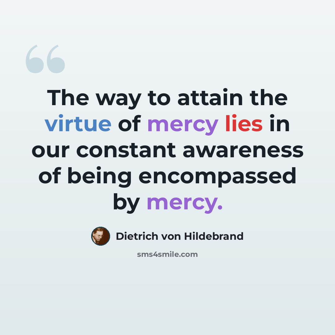 “The way to attain the virtue of mercy lies in our constant awareness of being encompassed by mercy.” quote by Dietrich von Hildebrand