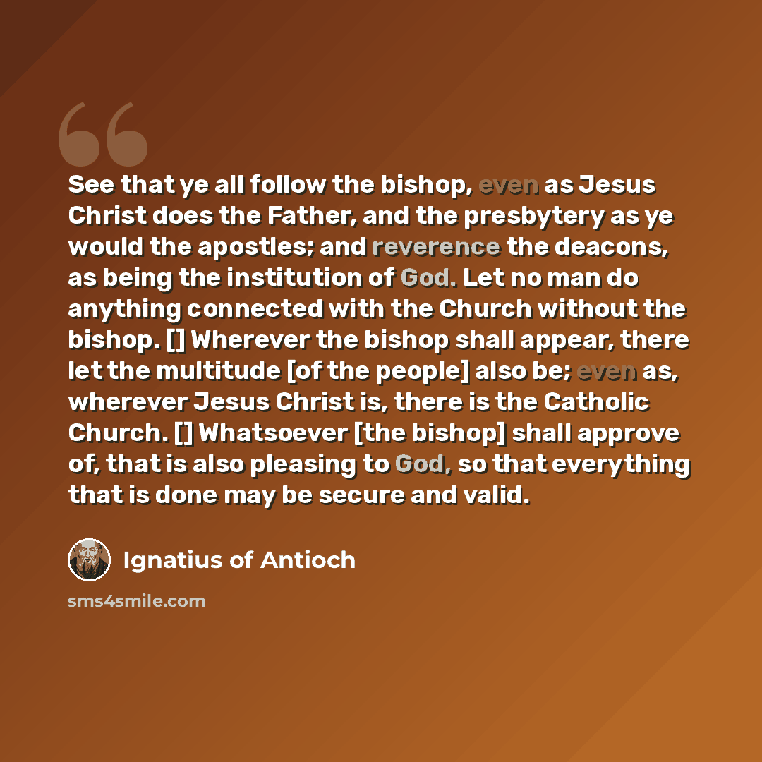 “See that ye all follow the bishop, even as Jesus Christ does the Father, and the presbytery as ye would the apostles; and reverence the deacons, as being the institution of God. Let no man do anything connected with the Church without the bishop. [] Wherever the bishop shall appear, there let the…” quote by Ignatius of Antioch