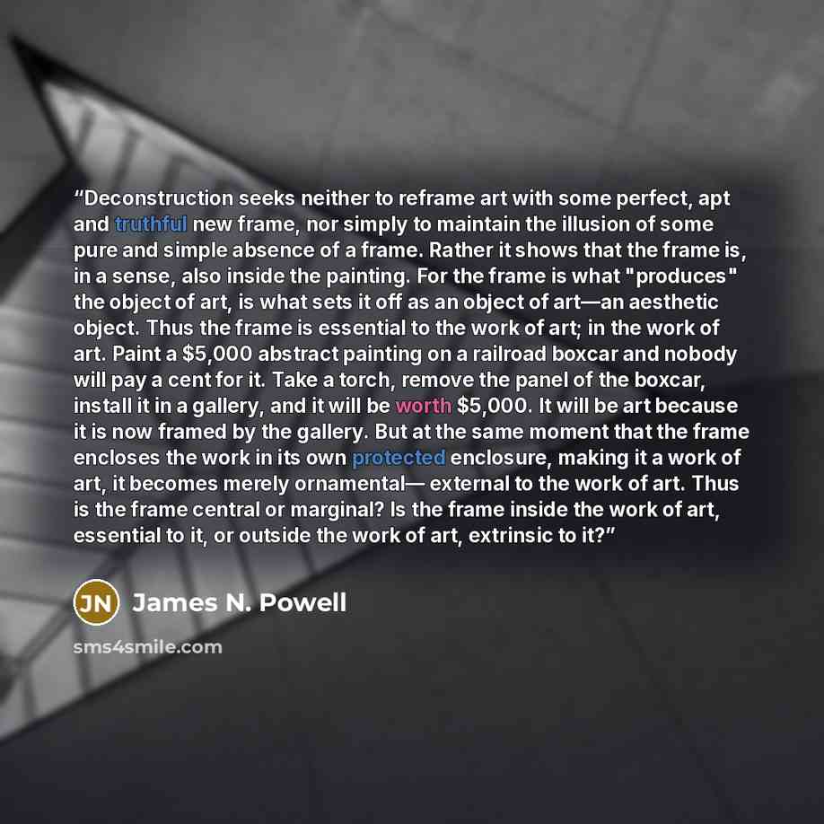 “Deconstruction seeks neither to reframe art with some perfect, apt and truthful new frame, nor simply to maintain the illusion of some pure and simple absence of a frame. Rather it shows that the frame is, in a sense, also inside the painting. For the frame is what "produces" the object of art, is…” quote by James N. Powell