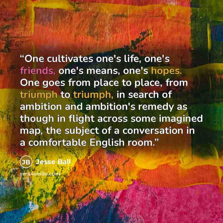 “One cultivates one's life, one's friends, one's means, one's hopes. One goes from place to place, from triumph to triumph, in search of ambition and ambition's remedy as though in flight across some imagined map, the subject of a conversation in a comfortable English room.” quote by Jesse Ball