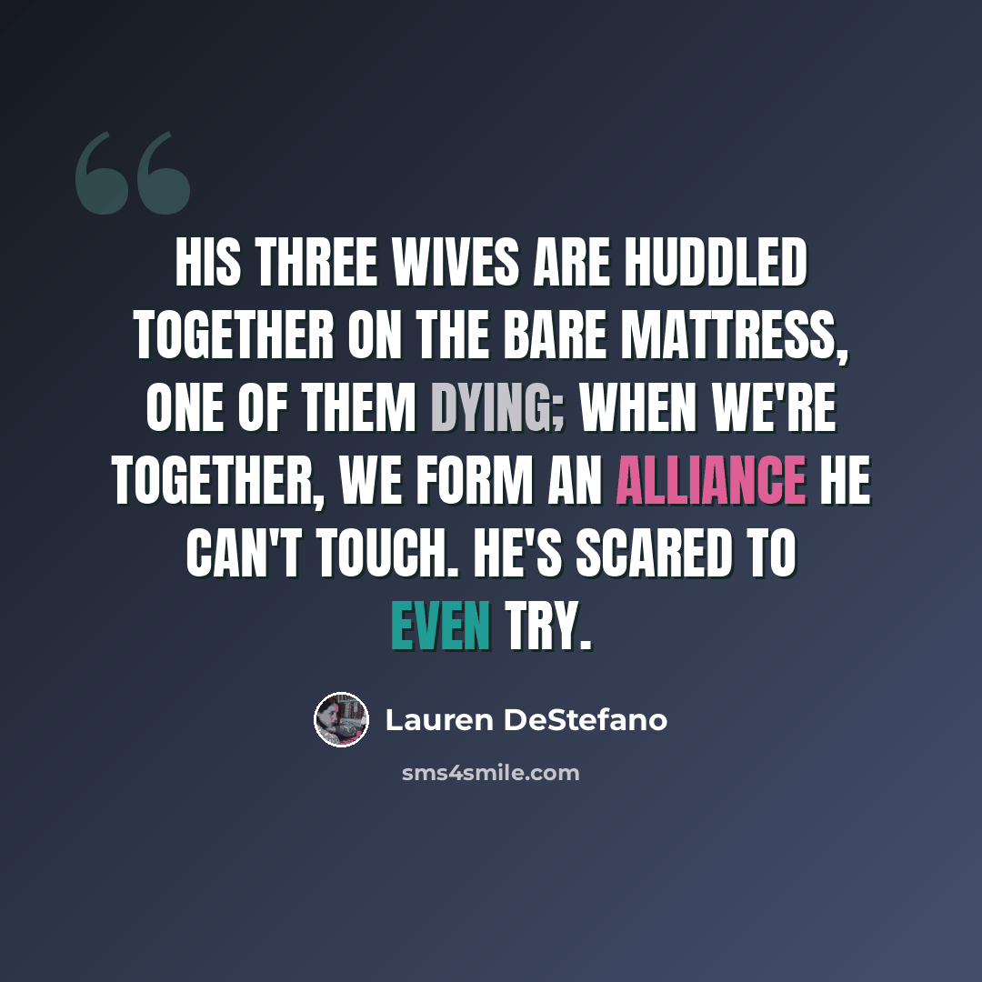 “His three wives are huddled together on the bare mattress, one of them dying; when we're together, we form an alliance he can't touch. He's scared to even try.” quote by Lauren DeStefano