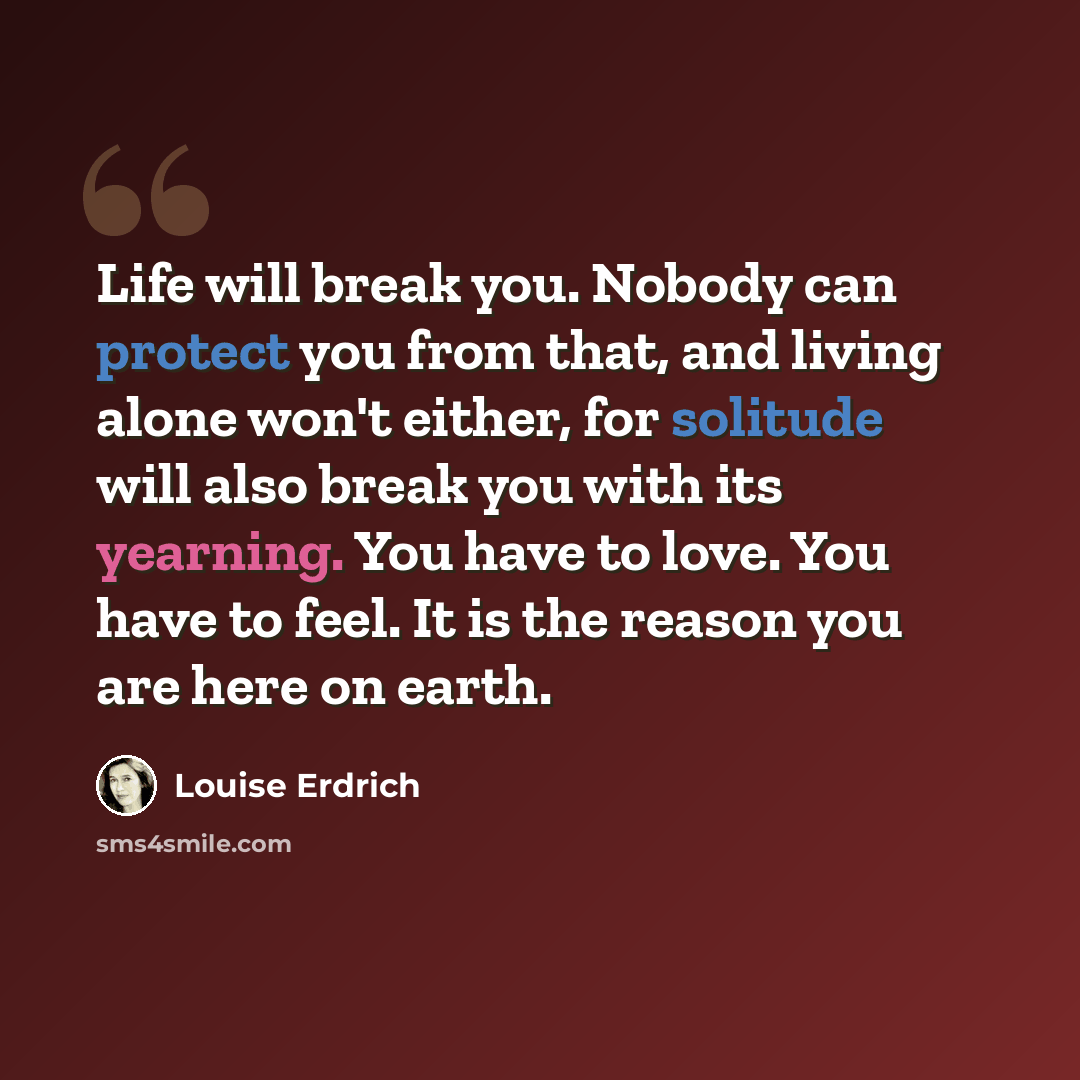 “Life will break you. Nobody can protect you from that, and living alone won't either, for solitude will also break you with its yearning. You have to love. You have to feel. It is the reason you are here on earth.” quote by Louise Erdrich