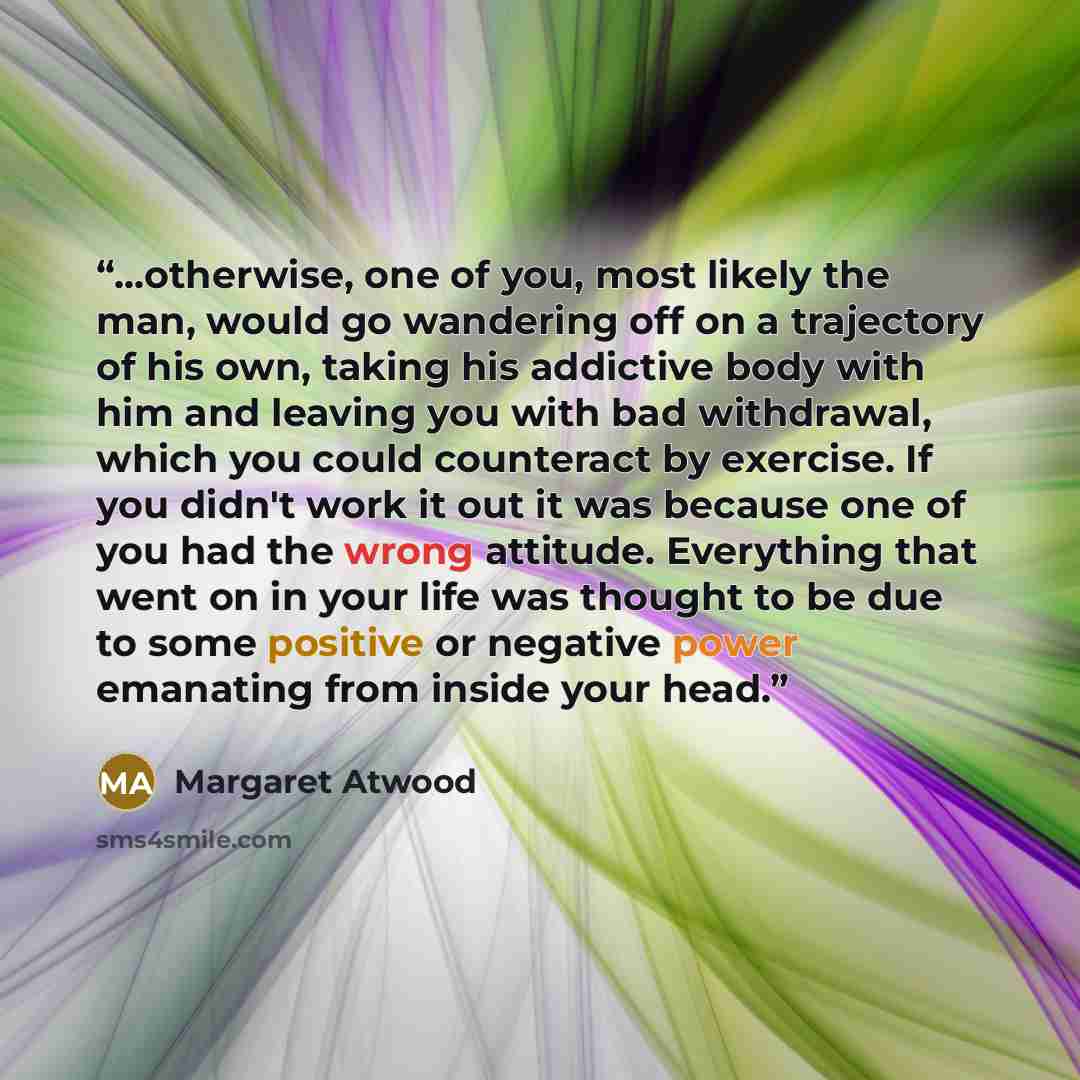 “...otherwise, one of you, most likely the man, would go wandering off on a trajectory of his own, taking his addictive body with him and leaving you with bad withdrawal, which you could counteract by exercise. If you didn't work it out it was because one of you had the wrong attitude. Everything…” quote by Margaret Atwood