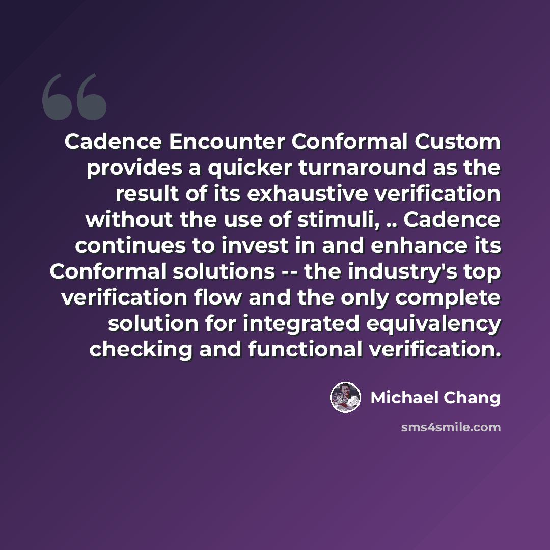 “Cadence Encounter Conformal Custom provides a quicker turnaround as the result of its exhaustive verification without the use of stimuli, .. Cadence continues to invest in and enhance its Conformal solutions -- the industry's top verification flow and the only complete solution for integrated…” quote by Michael Chang
