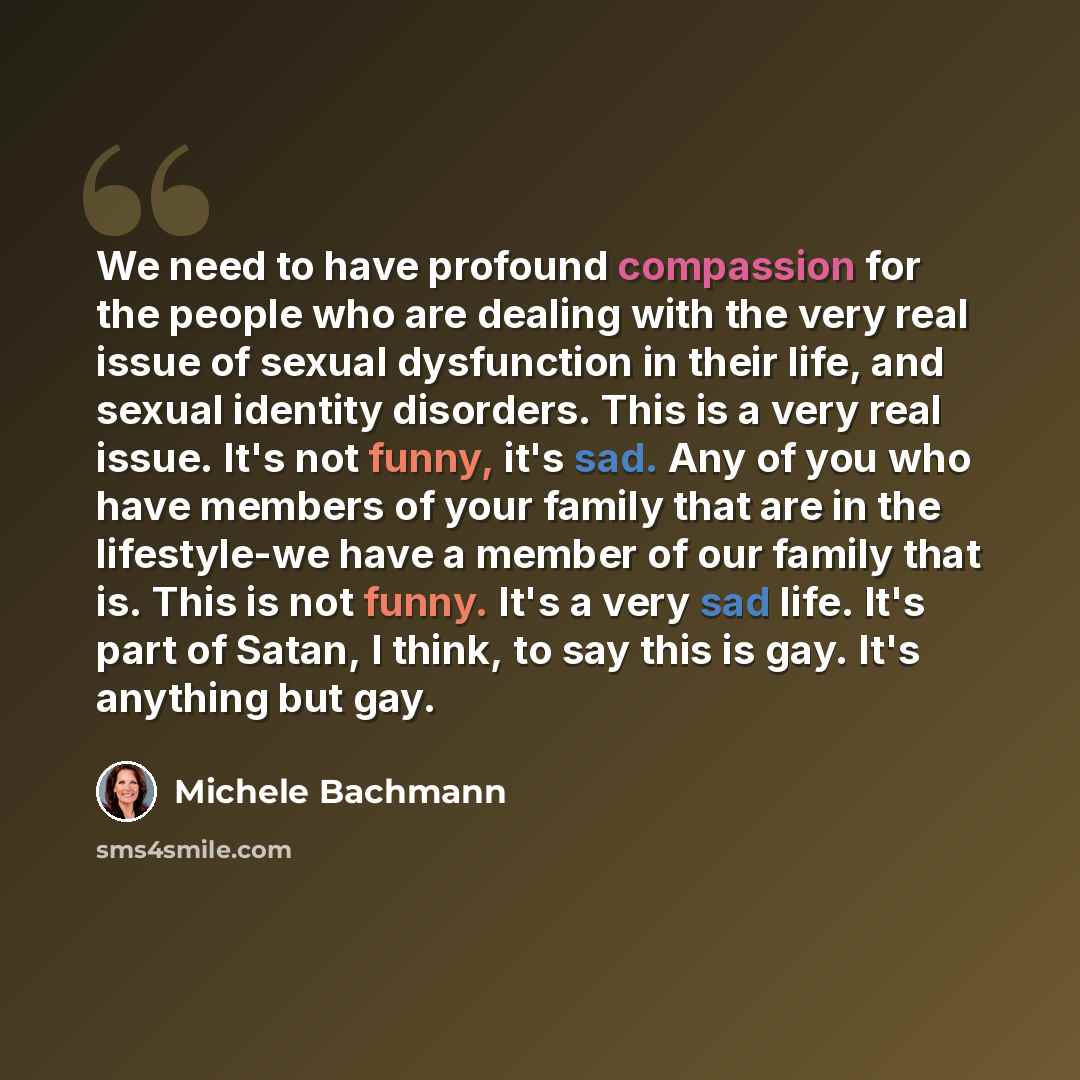 “We need to have profound compassion for the people who are dealing with the very real issue of sexual dysfunction in their life, and sexual identity disorders. This is a very real issue. It's not funny, it's sad. Any of you who have members of your family that are in the lifestyle-we have a member…” quote by Michele Bachmann
