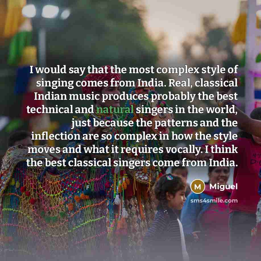 “I would say that the most complex style of singing comes from India. Real, classical Indian music produces probably the best technical and natural singers in the world, just because the patterns and the inflection are so complex in how the style moves and what it requires vocally. I think the best…” quote by Miguel