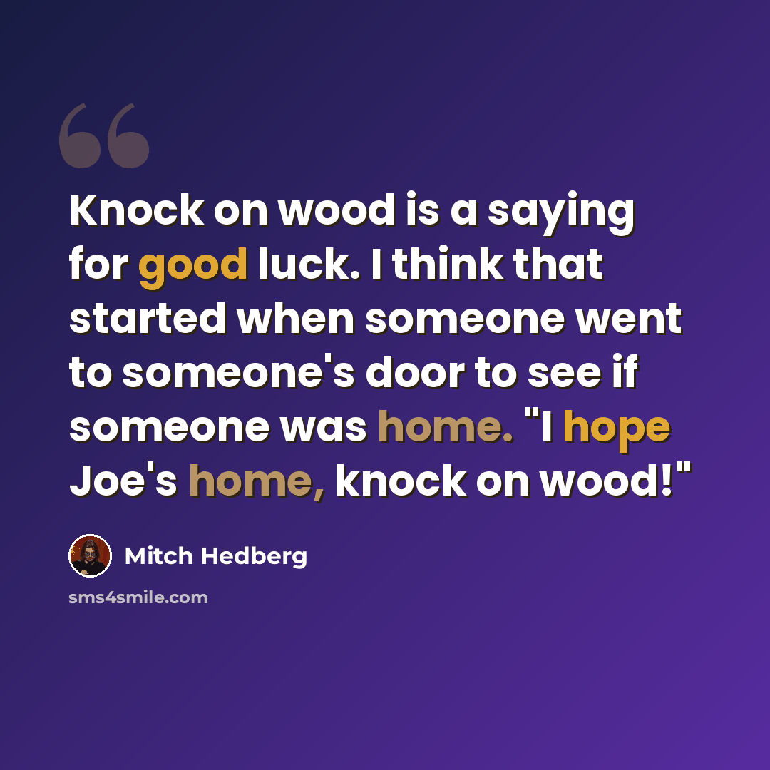 “Knock on wood is a saying for good luck. I think that started when someone went to someone's door to see if someone was home. "I hope Joe's home, knock on wood!"” quote by Mitch Hedberg