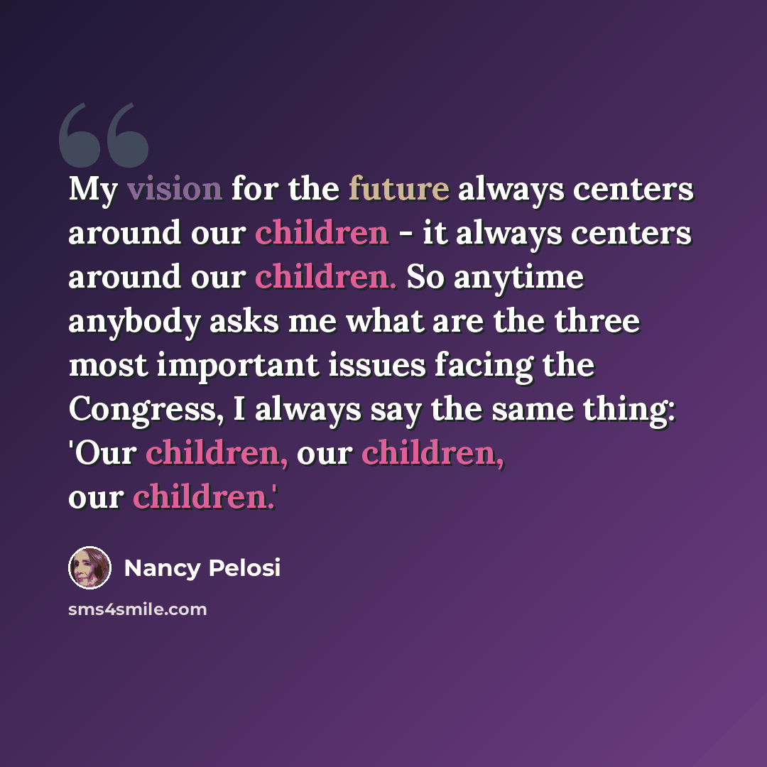 “My vision for the future always centers around our children - it always centers around our children. So anytime anybody asks me what are the three most important issues facing the Congress, I always say the same thing: 'Our children, our children, our children.'” quote by Nancy Pelosi