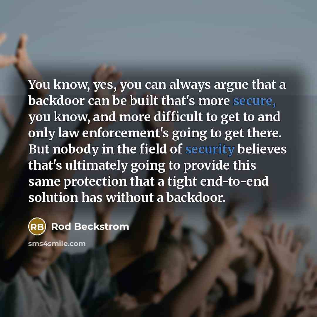 “You know, yes, you can always argue that a backdoor can be built that's more secure, you know, and more difficult to get to and only law enforcement's going to get there. But nobody in the field of security believes that's ultimately going to provide this same protection that a tight end-to-end…” quote by Rod Beckstrom