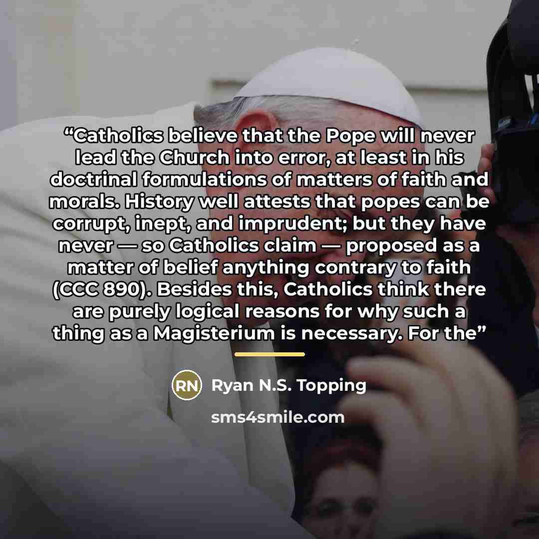 “Catholics believe that the Pope will never lead the Church into error, at least in his doctrinal formulations of matters of faith and morals. History well attests that popes can be corrupt, inept, and imprudent; but they have never — so Catholics claim — proposed as a matter of belief anything…” quote by Ryan N.S. Topping