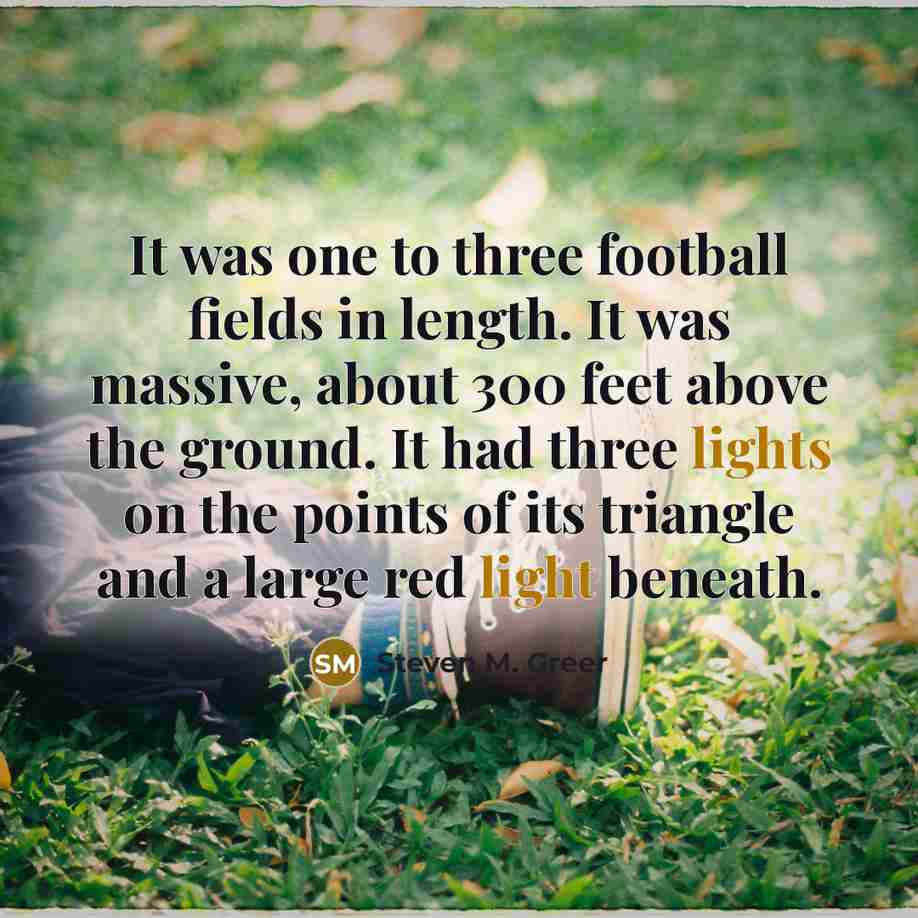 “It was one to three football fields in length. It was massive, about 300 feet above the ground. It had three lights on the points of its triangle and a large red light beneath.” quote by Steven M. Greer