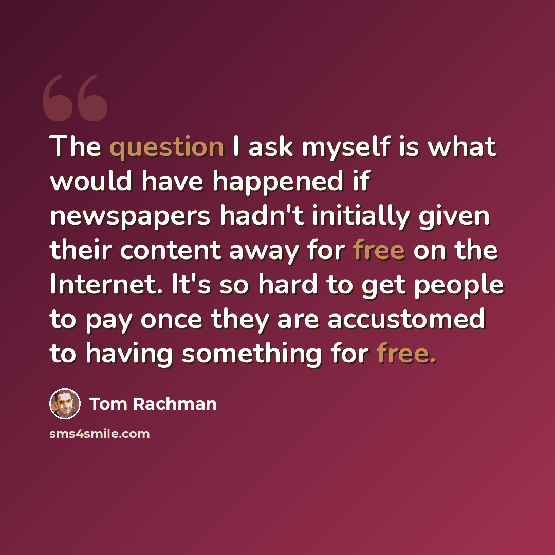 “The question I ask myself is what would have happened if newspapers hadn't initially given their content away for free on the Internet. It's so hard to get people to pay once they are accustomed to having something for free.” quote by Tom Rachman