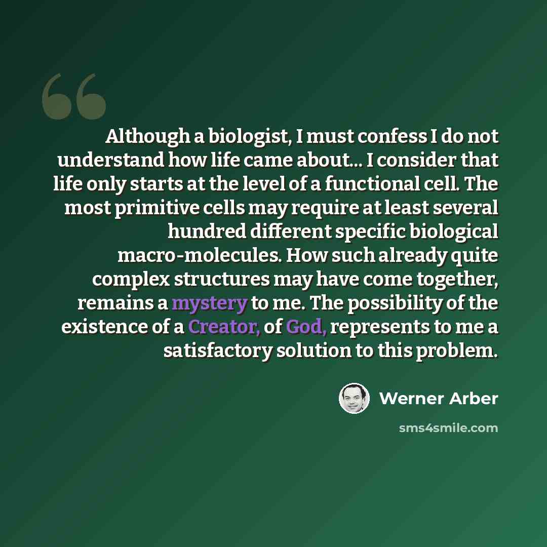 “Although a biologist, I must confess I do not understand how life came about... I consider that life only starts at the level of a functional cell. The most primitive cells may require at least several hundred different specific biological macro-molecules. How such already quite complex structures…” quote by Werner Arber