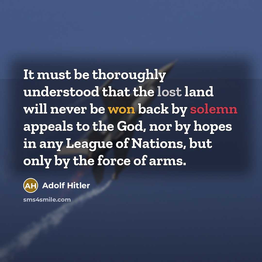 “It must be thoroughly understood that the lost land will never be won back by solemn appeals to the God, nor by hopes in any League of Nations, but only by the force of arms.” quote by Adolf Hitler