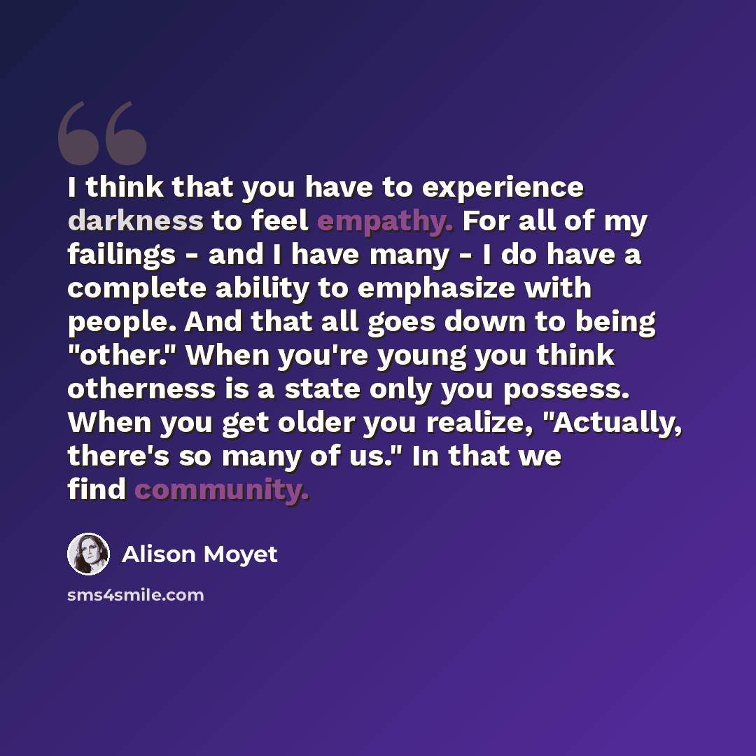 “I think that you have to experience darkness to feel empathy. For all of my failings - and I have many - I do have a complete ability to emphasize with people. And that all goes down to being "other." When you're young you think otherness is a state only you possess. When you get older you…” quote by Alison Moyet