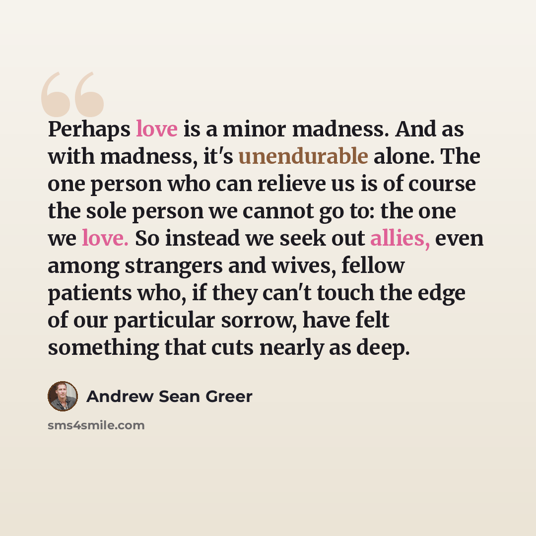 “Perhaps love is a minor madness. And as with madness, it's unendurable alone. The one person who can relieve us is of course the sole person we cannot go to: the one we love. So instead we seek out allies, even among strangers and wives, fellow patients who, if they can't touch the edge of our…” quote by Andrew Sean Greer