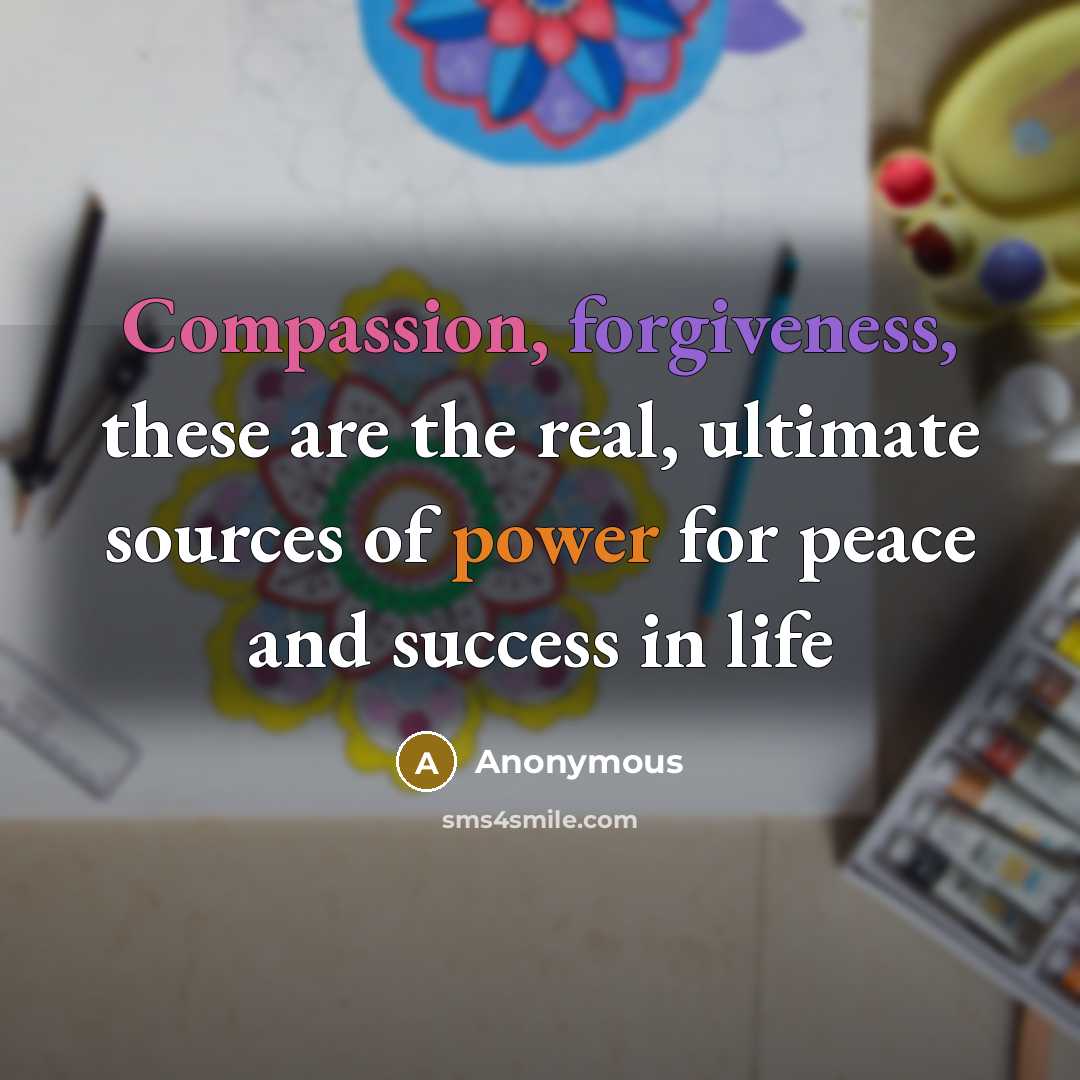 “Compassion, forgiveness, these are the real, ultimate sources of power for peace and success in life” quote by Anonymous