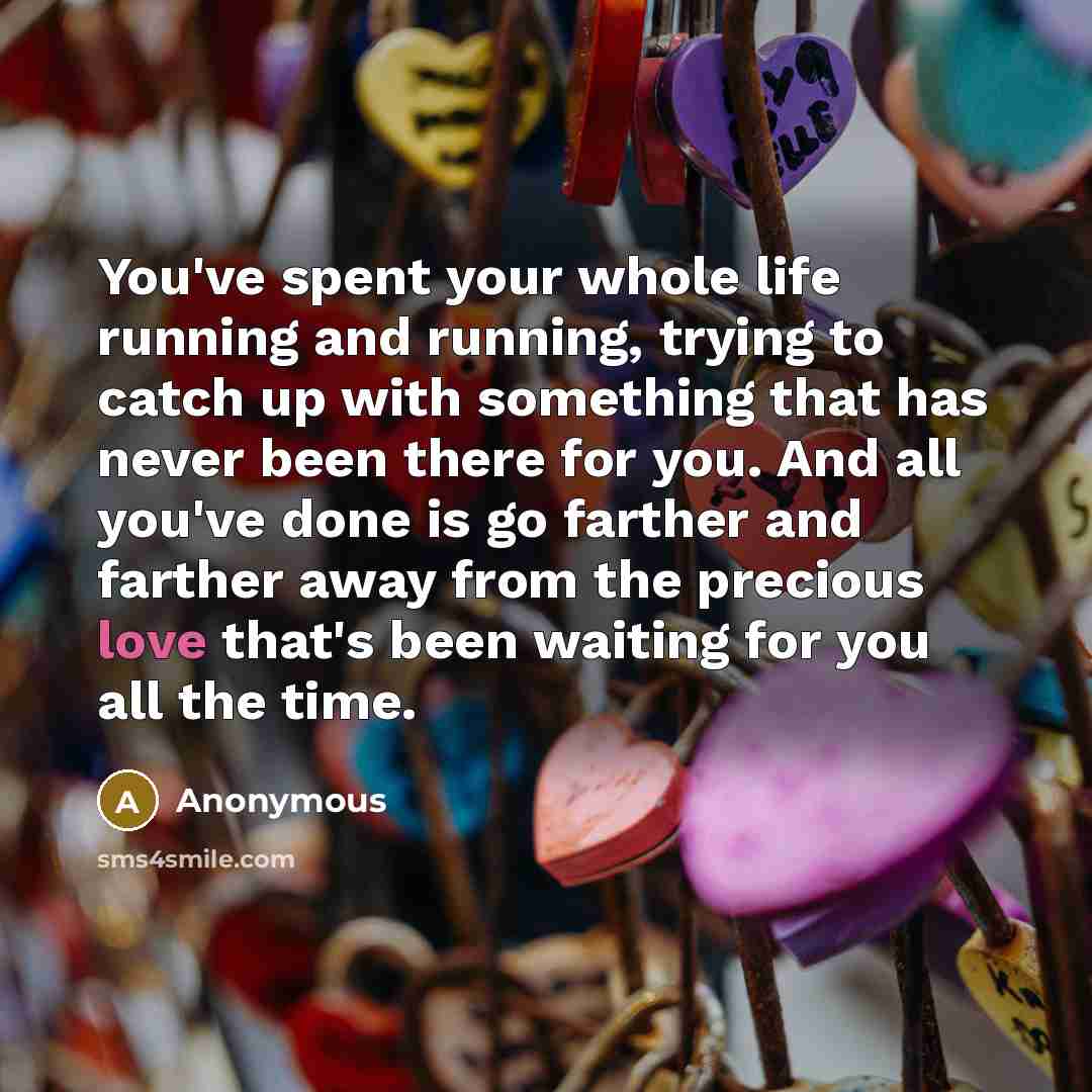 “You've spent your whole life running and running, trying to catch up with something that has never been there for you. And all you've done is go farther and farther away from the precious love that's been waiting for you all the time.” quote by Anonymous