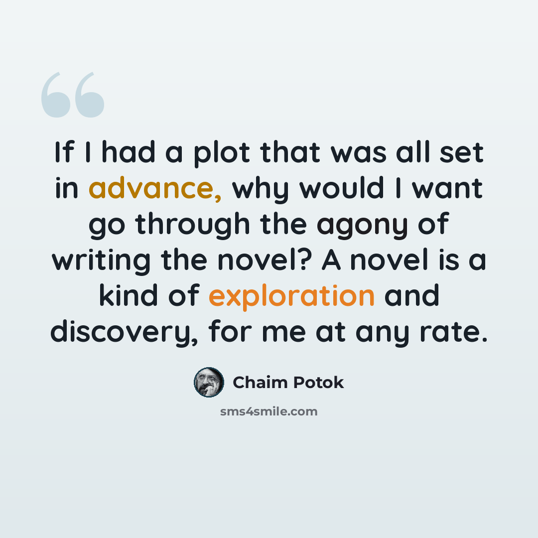 “If I had a plot that was all set in advance, why would I want go through the agony of writing the novel? A novel is a kind of exploration and discovery, for me at any rate.” quote by Chaim Potok