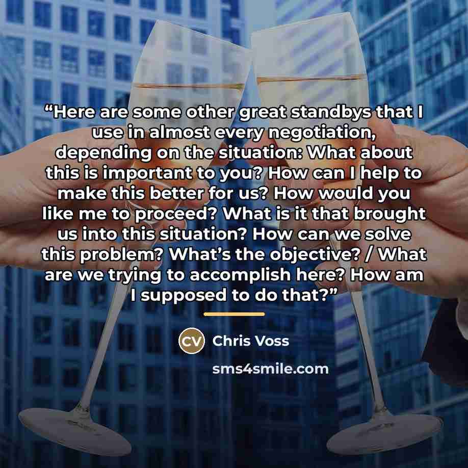 “Here are some other great standbys that I use in almost every negotiation, depending on the situation: What about this is important to you? How can I help to make this better for us? How would you like me to proceed? What is it that brought us into this situation? How can we solve this problem?…” quote by Chris Voss