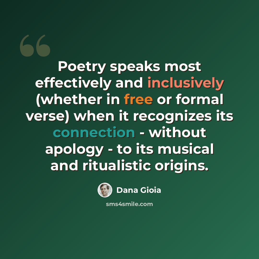 “Poetry speaks most effectively and inclusively (whether in free or formal verse) when it recognizes its connection - without apology - to its musical and ritualistic origins.” quote by Dana Gioia