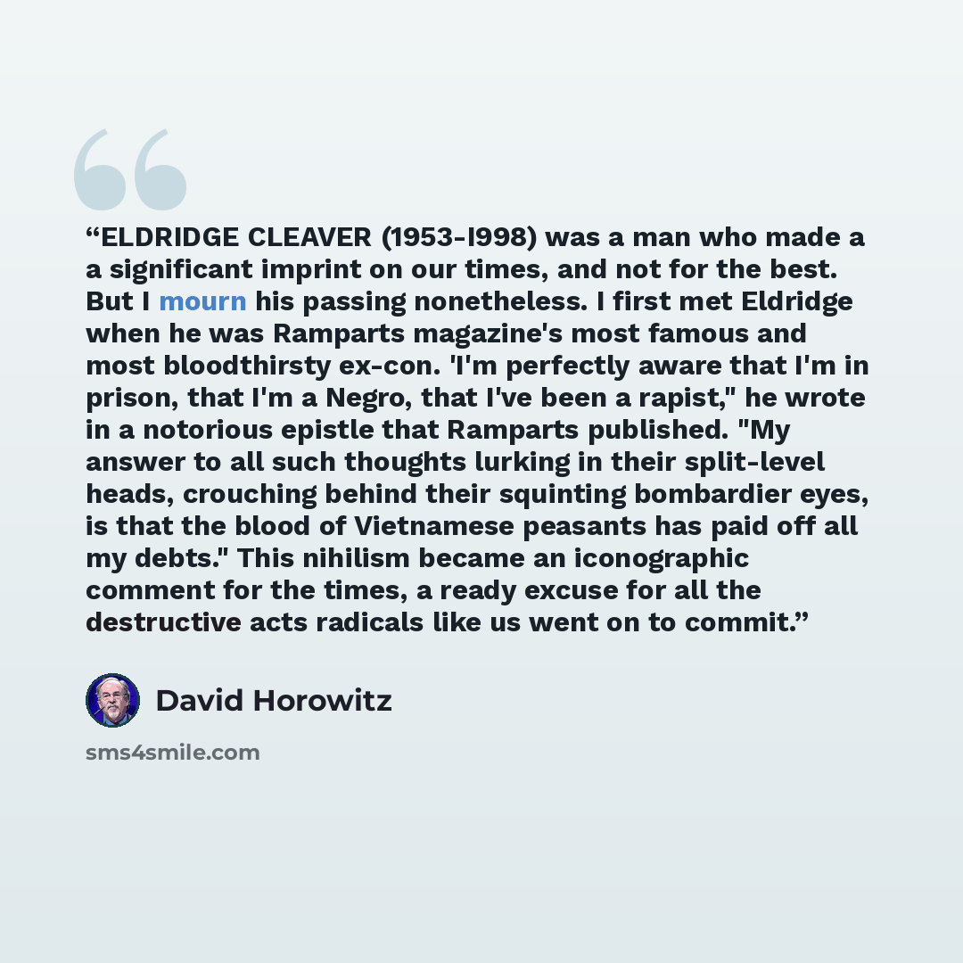 “ELDRIDGE CLEAVER (1953-I998) was a man who made a a significant imprint on our times, and not for the best. But I mourn his passing nonetheless. I first met Eldridge when he was Ramparts magazine's most famous and most bloodthirsty ex-con. 'I'm perfectly aware that I'm in prison, that I'm a Negro…” quote by David Horowitz