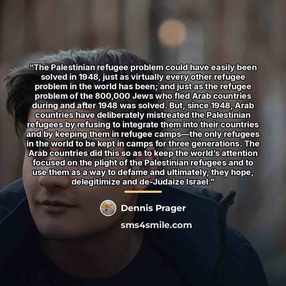 “The Palestinian refugee problem could have easily been solved in 1948, just as virtually every other refugee problem in the world has been; and just as the refugee problem of the 800,000 Jews who fled Arab countries during and after 1948 was solved. But, since 1948, Arab countries have…” quote by Dennis Prager