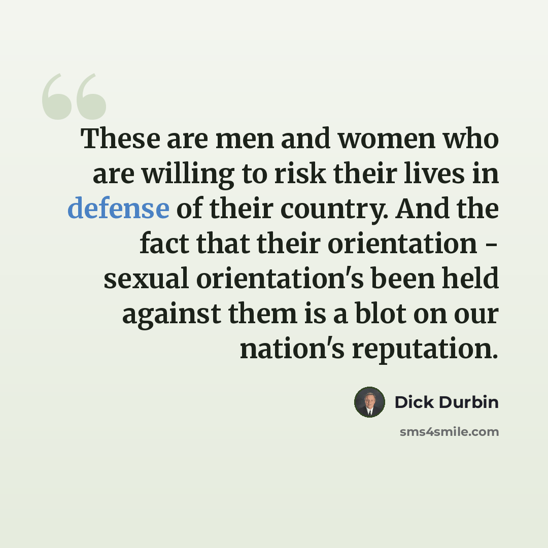 “These are men and women who are willing to risk their lives in defense of their country. And the fact that their orientation - sexual orientation's been held against them is a blot on our nation's reputation.” quote by Dick Durbin