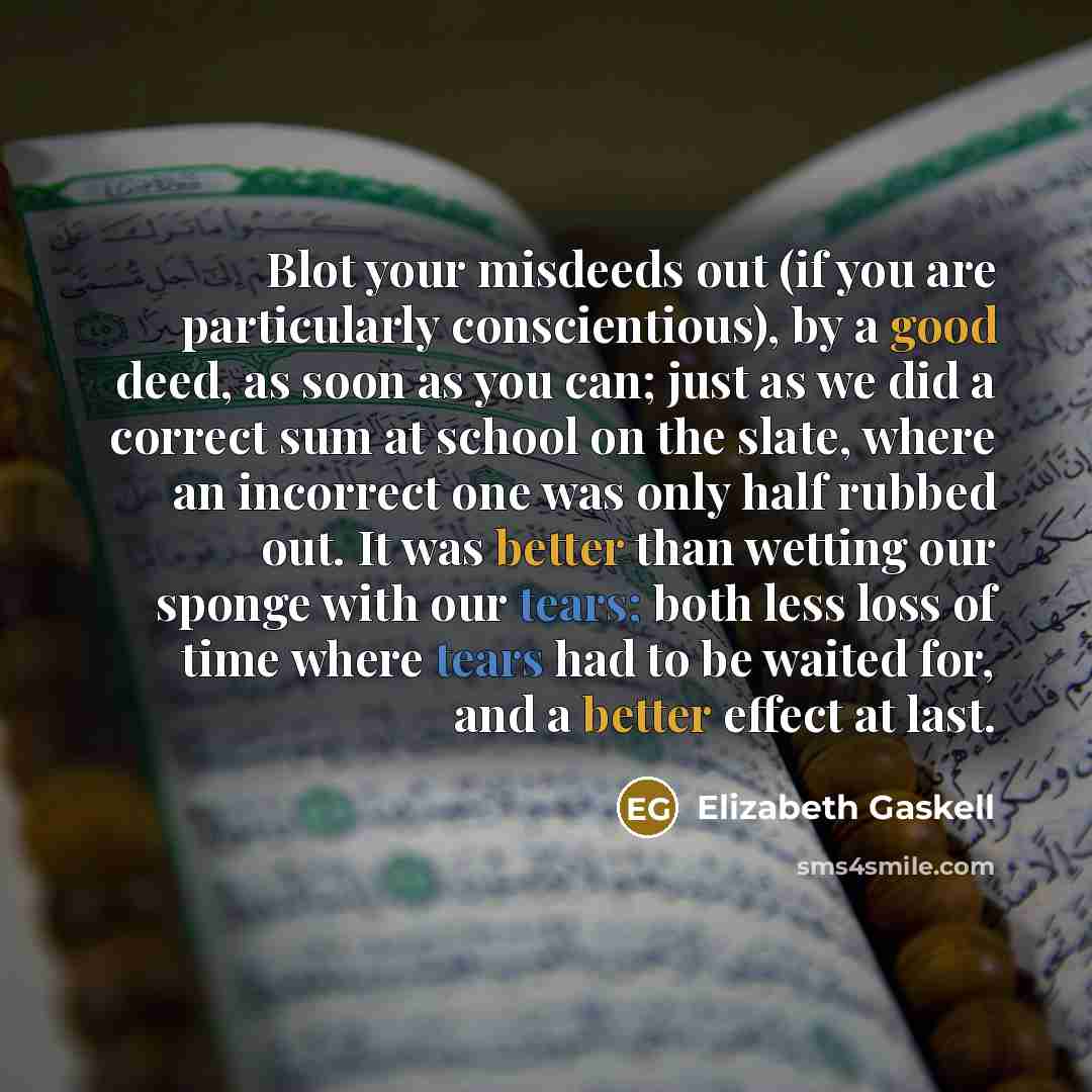 “Blot your misdeeds out (if you are particularly conscientious), by a good deed, as soon as you can; just as we did a correct sum at school on the slate, where an incorrect one was only half rubbed out. It was better than wetting our sponge with our tears; both less loss of time where tears had to…” quote by Elizabeth Gaskell