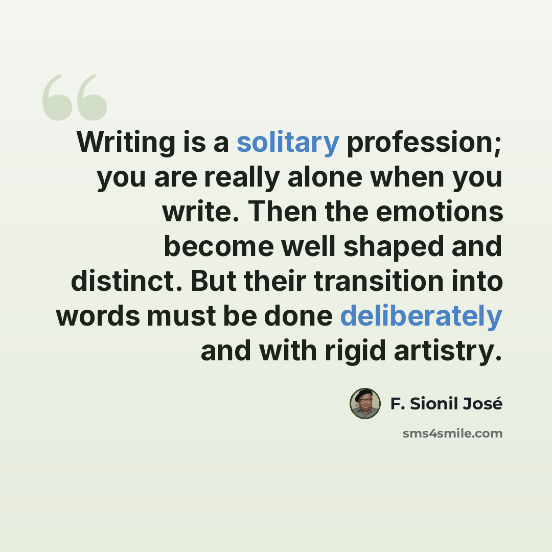 “Writing is a solitary profession; you are really alone when you write. Then the emotions become well shaped and distinct. But their transition into words must be done deliberately and with rigid artistry.” quote by F. Sionil Jose