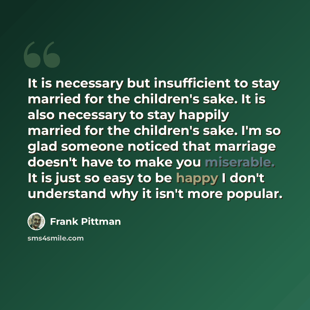 “It is necessary but insufficient to stay married for the children's sake. It is also necessary to stay happily married for the children's sake. I'm so glad someone noticed that marriage doesn't have to make you miserable. It is just so easy to be happy I don't understand why it isn't more popular.” quote by Frank Pittman