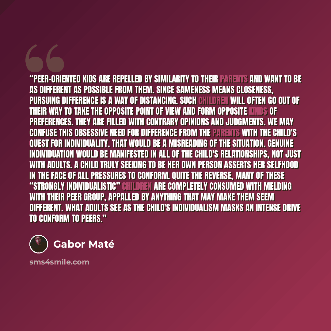 “Peer-oriented kids are repelled by similarity to their parents and want to be as different as possible from them. Since sameness means closeness, pursuing difference is a way of distancing. Such children will often go out of their way to take the opposite point of view and form opposite kinds of…” quote by Gabor Maté