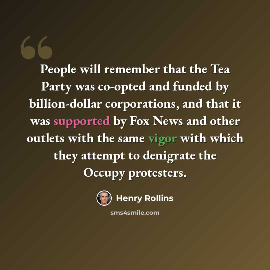 “People will remember that the Tea Party was co-opted and funded by billion-dollar corporations, and that it was supported by Fox News and other outlets with the same vigor with which they attempt to denigrate the Occupy protesters.” quote by Henry Rollins