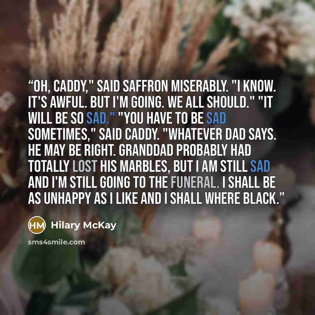 “Oh, Caddy," said Saffron miserably. "I know. It's awful. But I'm going. We all should." "It will be so sad." "You have to be sad sometimes," said Caddy. "Whatever Dad says. He may be right. Granddad probably had totally lost his marbles, but I am still sad and I'm still going to the funeral. I…” quote by Hilary McKay