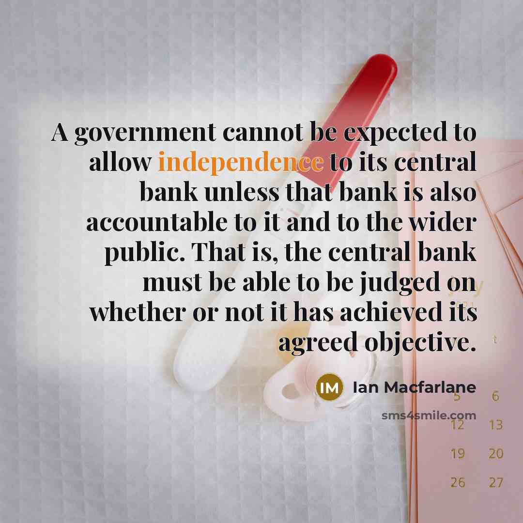 “A government cannot be expected to allow independence to its central bank unless that bank is also accountable to it and to the wider public. That is, the central bank must be able to be judged on whether or not it has achieved its agreed objective.” quote by Ian Macfarlane