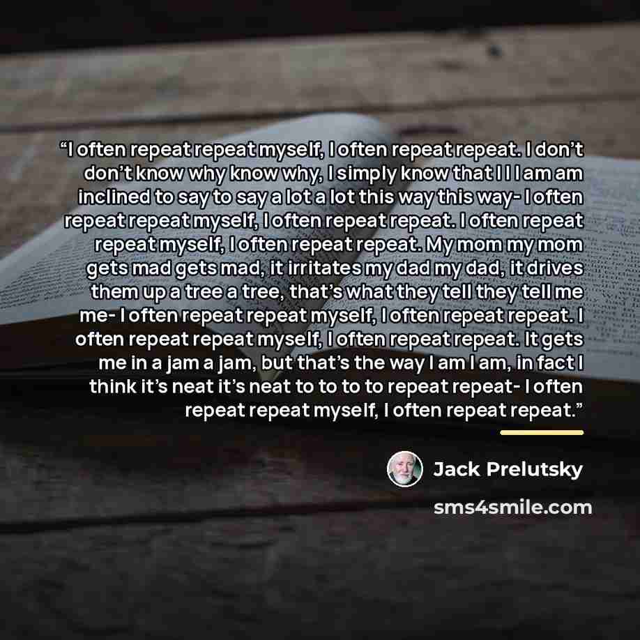 “I often repeat repeat myself, I often repeat repeat. I don't don't know why know why, I simply know that I I I am am inclined to say to say a lot a lot this way this way- I often repeat repeat myself, I often repeat repeat. I often repeat repeat myself, I often repeat repeat. My mom my mom gets…” quote by Jack Prelutsky