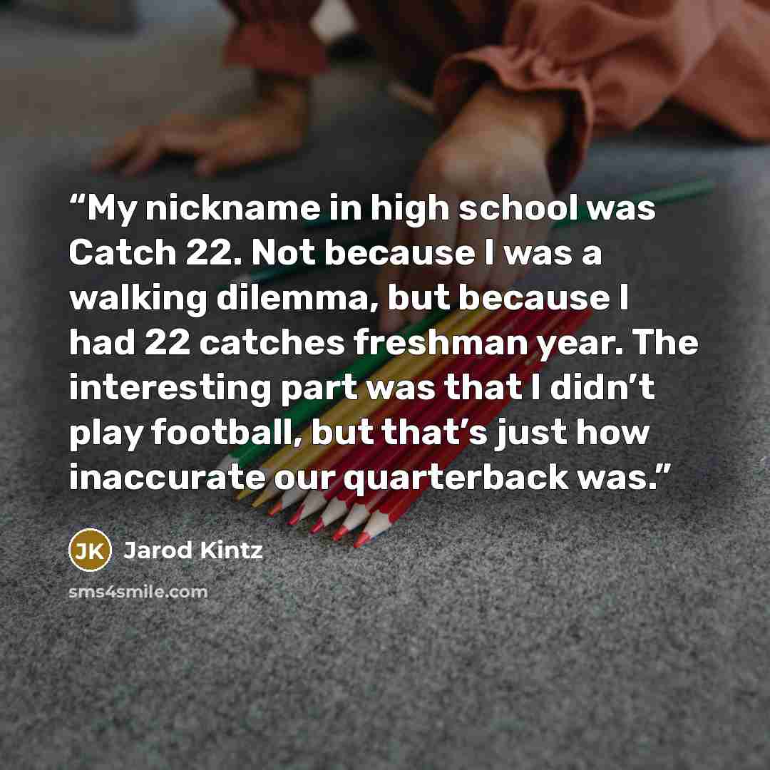 “My nickname in high school was Catch 22. Not because I was a walking dilemma, but because I had 22 catches freshman year. The interesting part was that I didn’t play football, but that’s just how inaccurate our quarterback was.” quote by Jarod Kintz