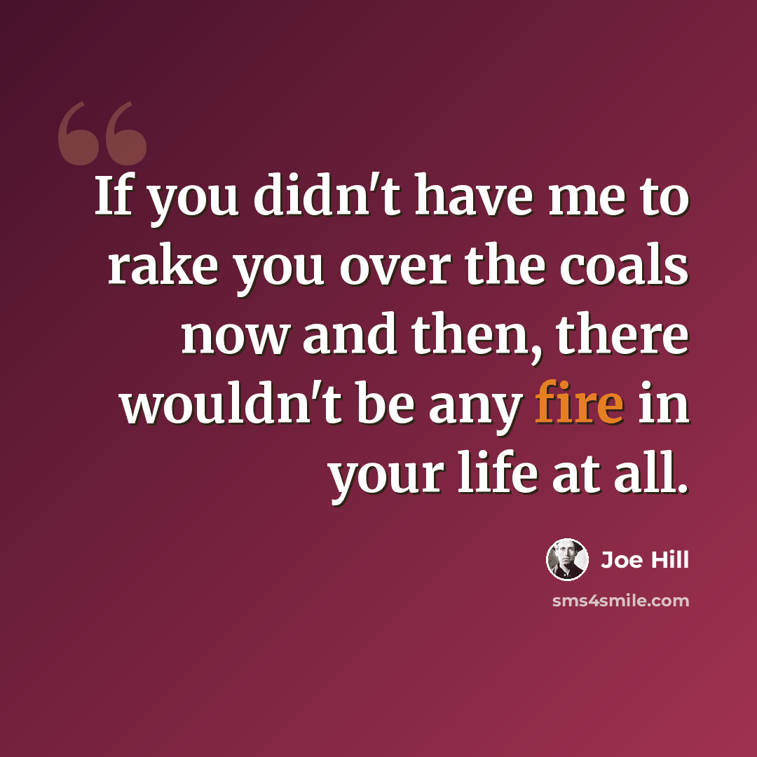 “If you didn't have me to rake you over the coals now and then, there wouldn't be any fire in your life at all.” quote by Joe Hill