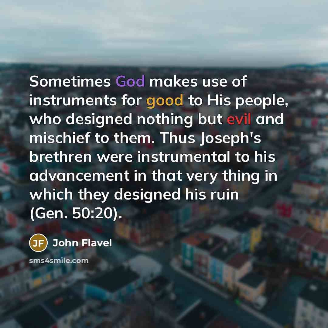“Sometimes God makes use of instruments for good to His people, who designed nothing but evil and mischief to them. Thus Joseph's brethren were instrumental to his advancement in that very thing in which they designed his ruin (Gen. 50:20).” quote by John Flavel