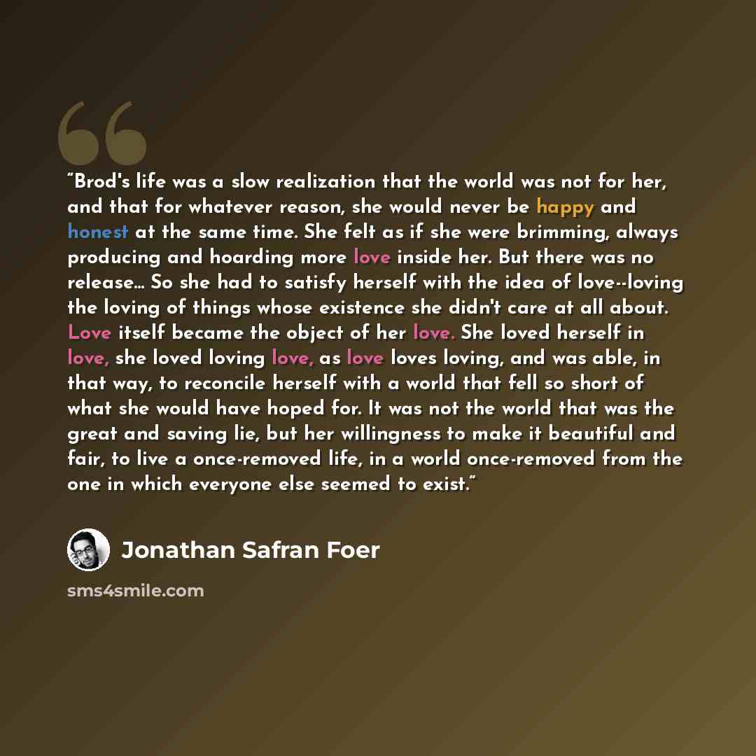 “Brod's life was a slow realization that the world was not for her, and that for whatever reason, she would never be happy and honest at the same time. She felt as if she were brimming, always producing and hoarding more love inside her. But there was no release... So she had to satisfy herself…” quote by Jonathan Safran Foer