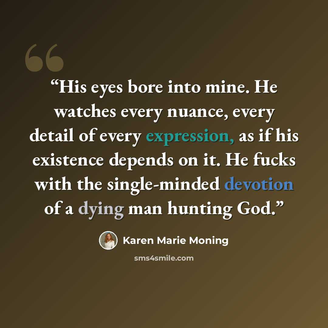 “His eyes bore into mine. He watches every nuance, every detail of every expression, as if his existence depends on it. He fucks with the single-minded devotion of a dying man hunting God.” quote by Karen Marie Moning
