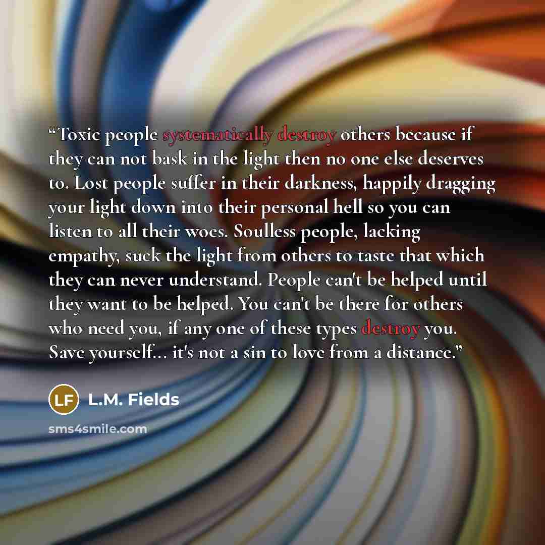 “Toxic people systematically destroy others because if they can not bask in the light then no one else deserves to. Lost people suffer in their darkness, happily dragging your light down into their personal hell so you can listen to all their woes. Soulless people, lacking empathy, suck the light…” quote by L.M. Fields