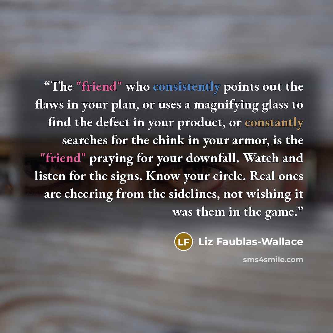 “The "friend" who consistently points out the flaws in your plan, or uses a magnifying glass to find the defect in your product, or constantly searches for the chink in your armor, is the "friend" praying for your downfall. Watch and listen for the signs. Know your circle. Real ones are cheering…” quote by Liz Faublas-Wallace