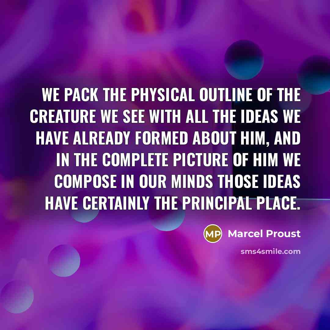 “We pack the physical outline of the creature we see with all the ideas we have already formed about him, and in the complete picture of him we compose in our minds those ideas have certainly the principal place.” quote by Marcel Proust