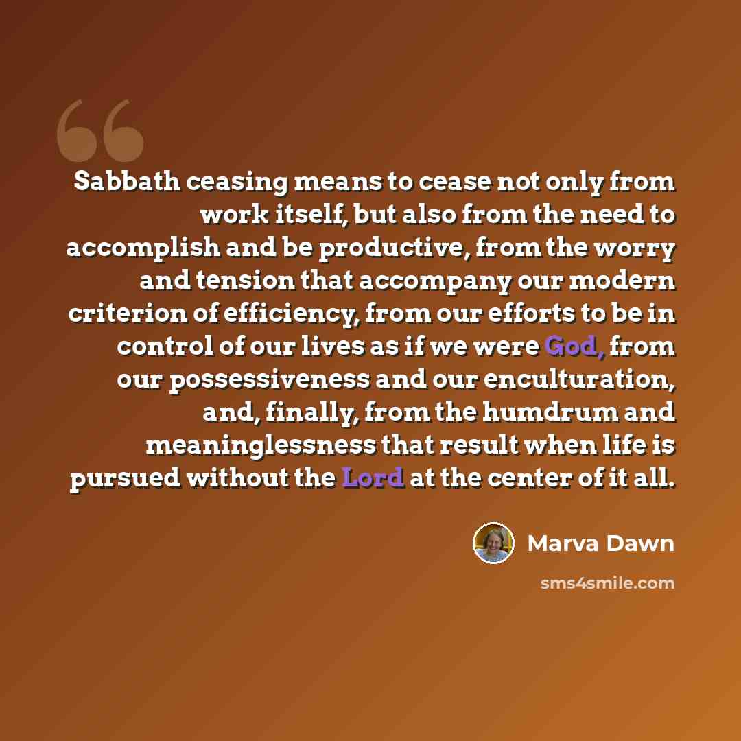 “Sabbath ceasing means to cease not only from work itself, but also from the need to accomplish and be productive, from the worry and tension that accompany our modern criterion of efficiency, from our efforts to be in control of our lives as if we were God, from our possessiveness and our…” quote by Marva Dawn