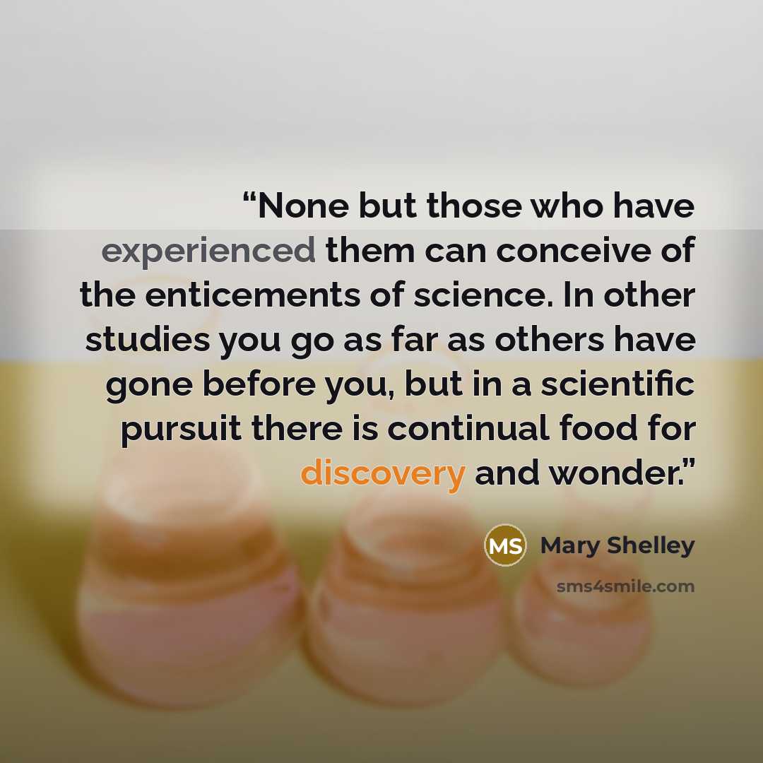 “None but those who have experienced them can conceive of the enticements of science. In other studies you go as far as others have gone before you, but in a scientific pursuit there is continual food for discovery and wonder.” quote by Mary Shelley