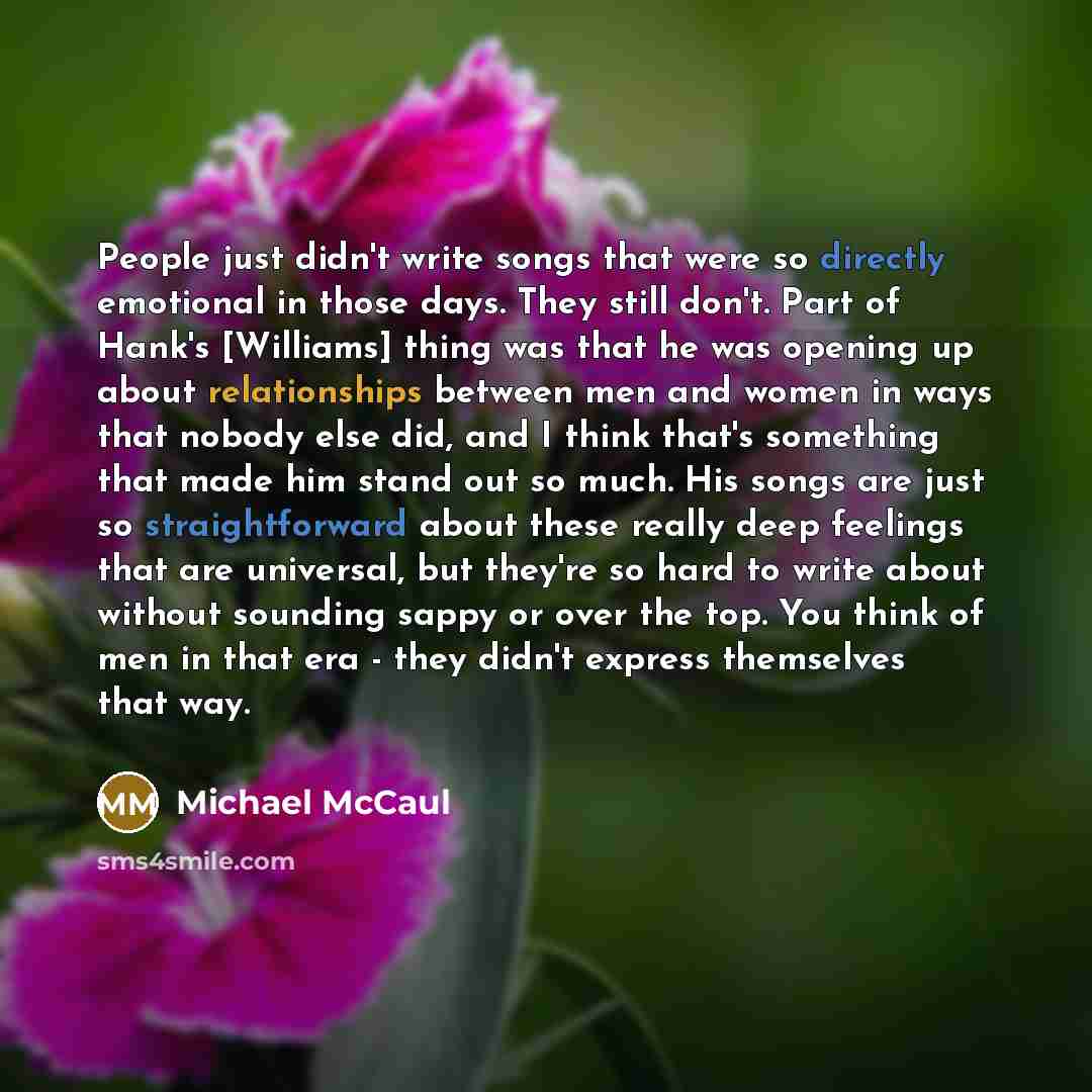 “People just didn't write songs that were so directly emotional in those days. They still don't. Part of Hank's [Williams] thing was that he was opening up about relationships between men and women in ways that nobody else did, and I think that's something that made him stand out so much. His songs…” quote by Michael McCaul